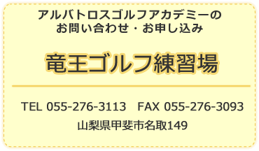 アルバトロスゴルフアカデミーのお問い合わせ・お申し込み 竜王ゴルフ練習場 TEL 055-276-3113　FAX 055-276-3093 山梨県甲斐市名取149