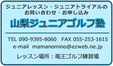 ジュニアレッスン・ジュニアトライアルのお問い合わせ・お申し込み 山梨ジュニアゴルフ塾 TEL 090-9395-8060　FAX 055-253-1615 e-mail  mamanomino@ezweb.ne.jp レッスン場所：竜王ゴルフ練習場